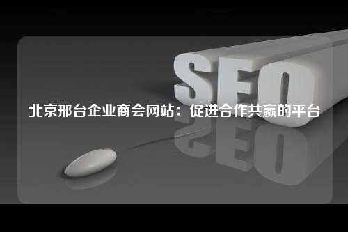 北京邢台企业商会网站：促进合作共赢的平台